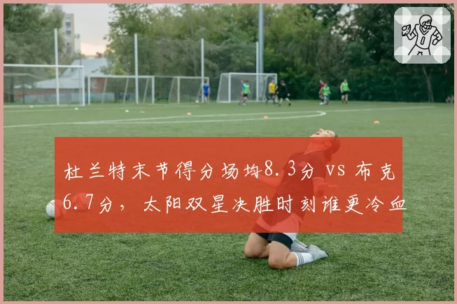 杜兰特末节得分场均8.3分 vs 布克6.7分，太阳双星决胜时刻谁更冷血