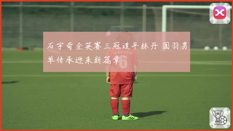 石宇奇全英赛三冠追平林丹 国羽男单传承迎来新篇章