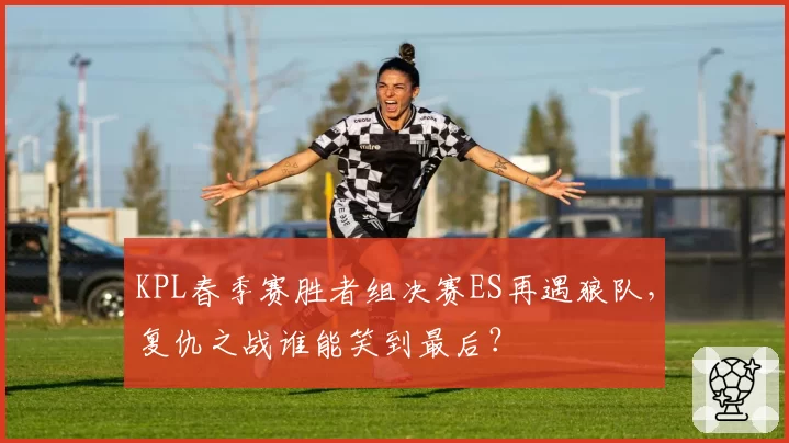 KPL春季赛胜者组决赛ES再遇狼队，复仇之战谁能笑到最后？