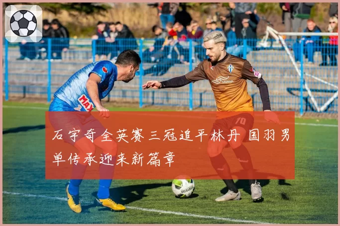 石宇奇全英赛三冠追平林丹 国羽男单传承迎来新篇章