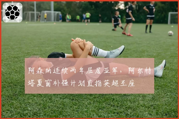 阿森纳连续两年屈居亚军，阿尔特塔夏窗补强计划直指英超王座