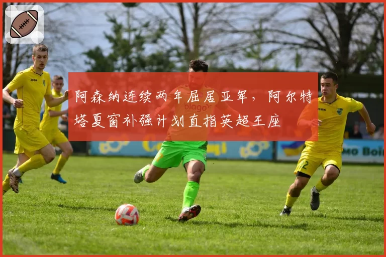 阿森纳连续两年屈居亚军，阿尔特塔夏窗补强计划直指英超王座