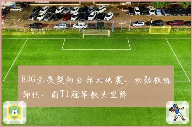 EDG无畏契约分部大地震，功勋教练卸任，前T1冠军教头空降