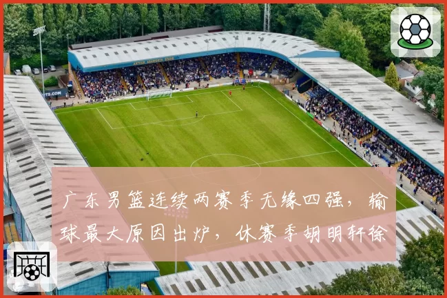 广东男篮连续两赛季无缘四强，输球最大原因出炉，休赛季胡明轩徐杰新动作敲定