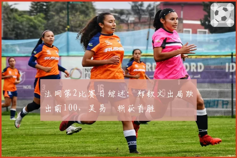 法网第2比赛日综述：郑钦文出局跌出前100，吴易昺斩获首胜