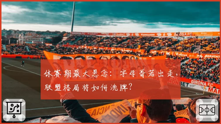 休赛期最大悬念：字母哥若出走，联盟格局将如何洗牌？