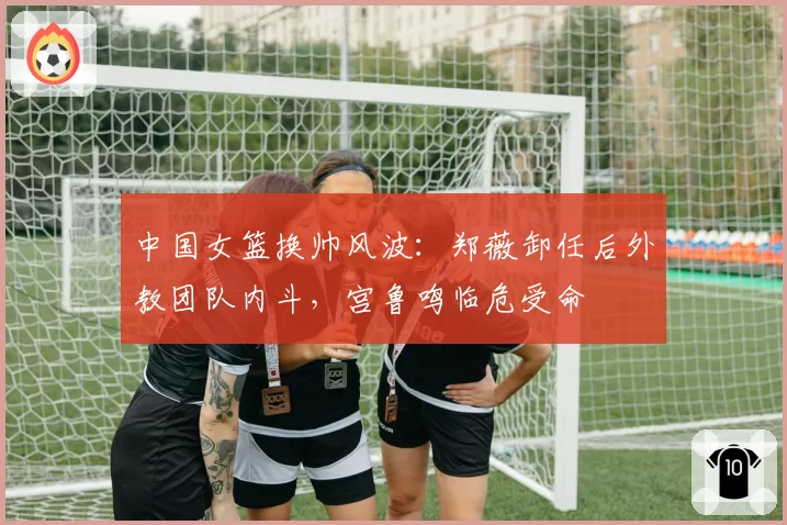 中国女篮换帅风波：郑薇卸任后外教团队内斗，宫鲁鸣临危受命
