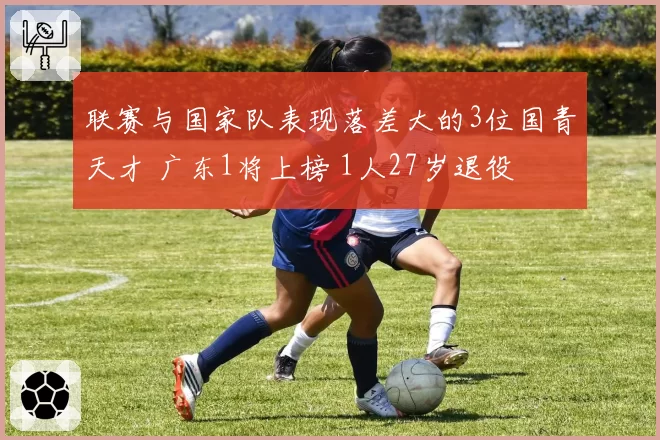 联赛与国家队表现落差大的3位国青天才 广东1将上榜 1人27岁退役