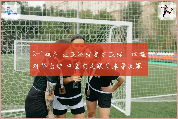 2-1绝杀 让亚洲杯变东亚杯!四强对阵出炉 中国女足跟日本争决赛