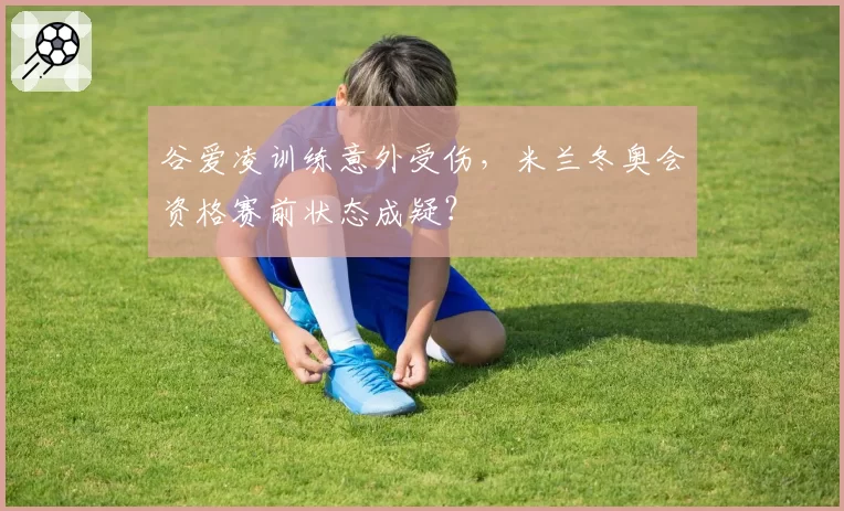 谷爱凌训练意外受伤，米兰冬奥会资格赛前状态成疑？