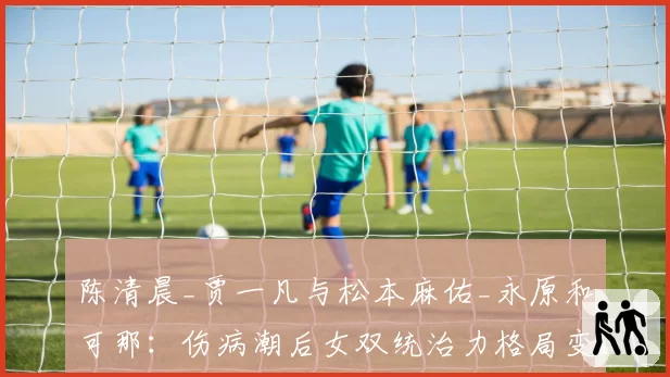 陈清晨_贾一凡与松本麻佑_永原和可那：伤病潮后女双统治力格局变化