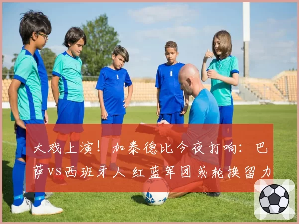 大戏上演！加泰德比今夜打响：巴萨vs西班牙人 红蓝军团或轮换留力欧冠？