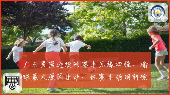 广东男篮连续两赛季无缘四强，输球最大原因出炉，休赛季胡明轩徐杰新动作敲定