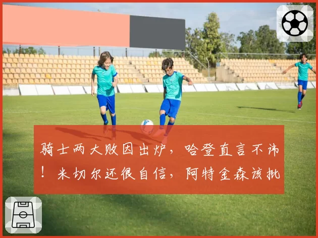 骑士两大败因出炉，哈登直言不讳！米切尔还很自信，阿特金森该批