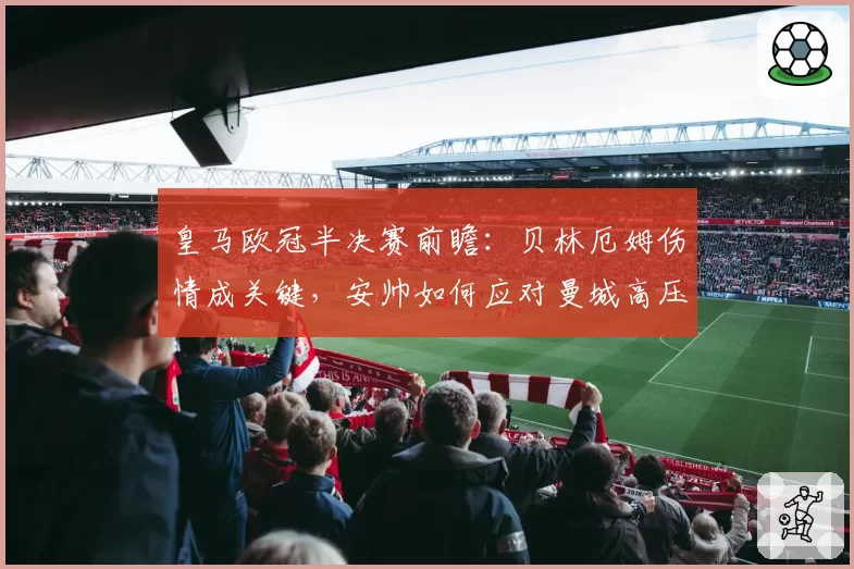 皇马欧冠半决赛前瞻：贝林厄姆伤情成关键，安帅如何应对曼城高压？