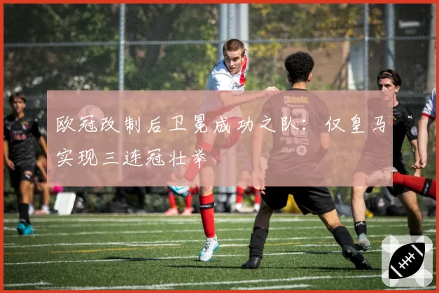 欧冠改制后卫冕成功之队：仅皇马实现三连冠壮举