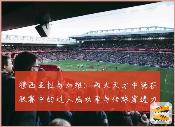 穆西亚拉与加维：两大天才中场在联赛中的过人成功率与传球穿透力对比