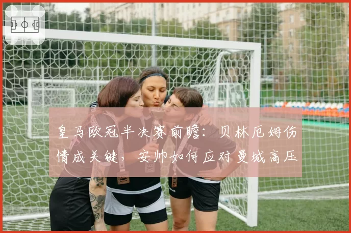 皇马欧冠半决赛前瞻：贝林厄姆伤情成关键，安帅如何应对曼城高压？