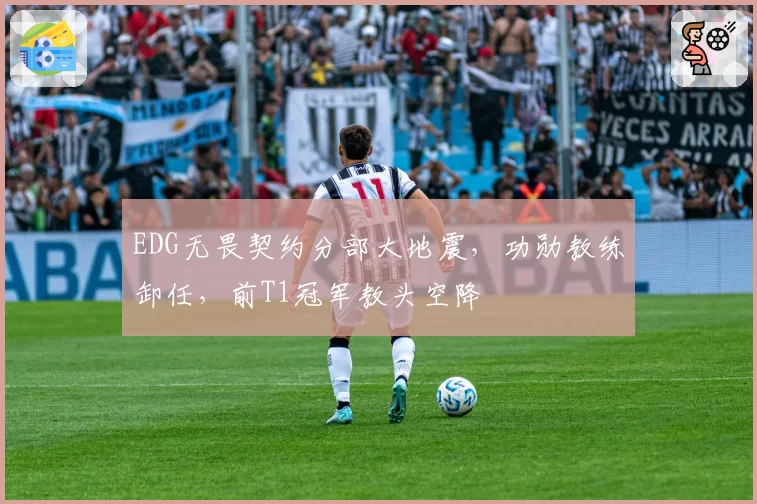 EDG无畏契约分部大地震，功勋教练卸任，前T1冠军教头空降