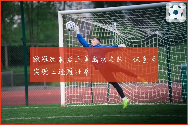 欧冠改制后卫冕成功之队：仅皇马实现三连冠壮举