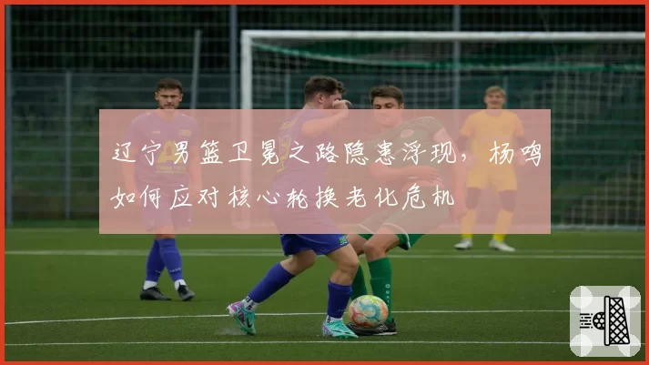 辽宁男篮卫冕之路隐患浮现，杨鸣如何应对核心轮换老化危机