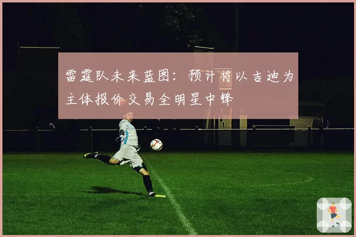 雷霆队未来蓝图:预计将以吉迪为主体报价交易全明星中锋